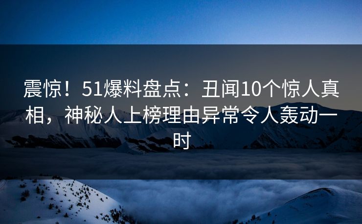 震惊！51爆料盘点：丑闻10个惊人真相，神秘人上榜理由异常令人轰动一时