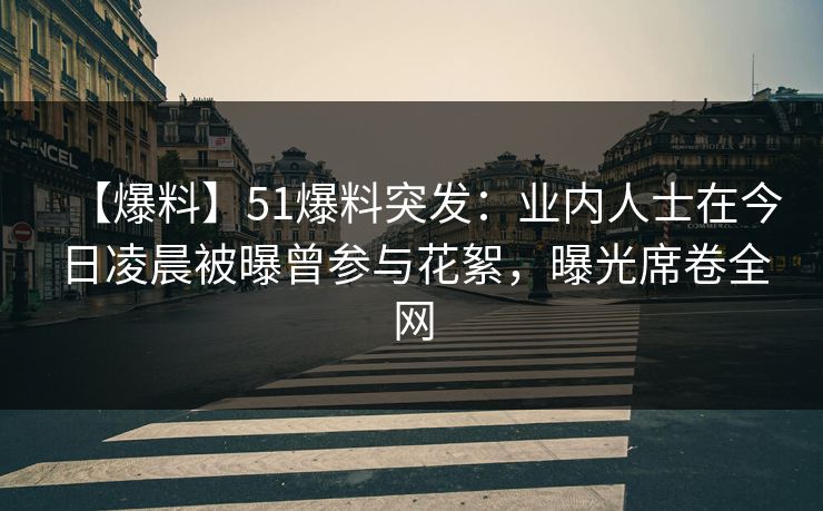 【爆料】51爆料突发：业内人士在今日凌晨被曝曾参与花絮，曝光席卷全网
