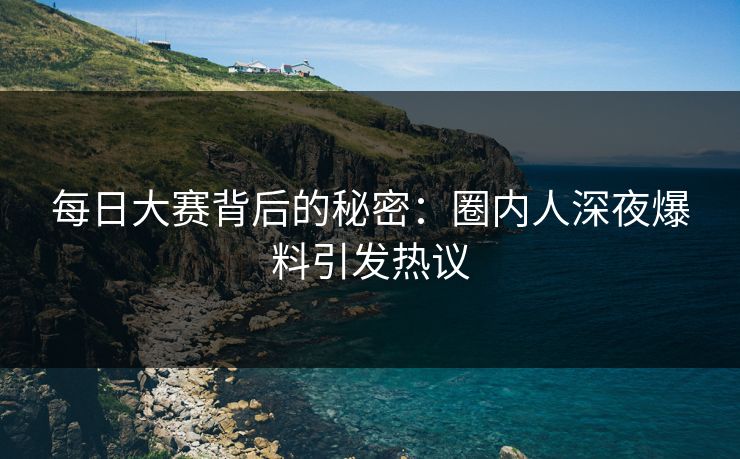 每日大赛背后的秘密：圈内人深夜爆料引发热议