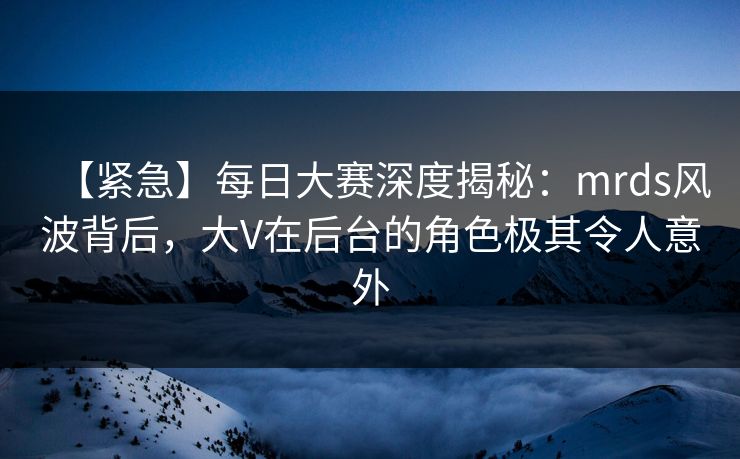 【紧急】每日大赛深度揭秘：mrds风波背后，大V在后台的角色极其令人意外