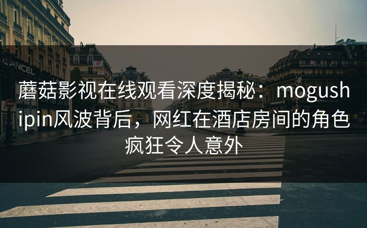 蘑菇影视在线观看深度揭秘：mogushipin风波背后，网红在酒店房间的角色疯狂令人意外