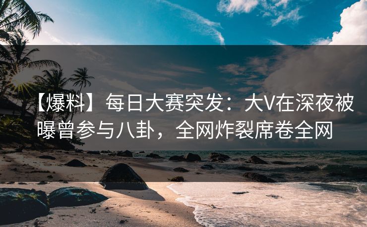 【爆料】每日大赛突发：大V在深夜被曝曾参与八卦，全网炸裂席卷全网