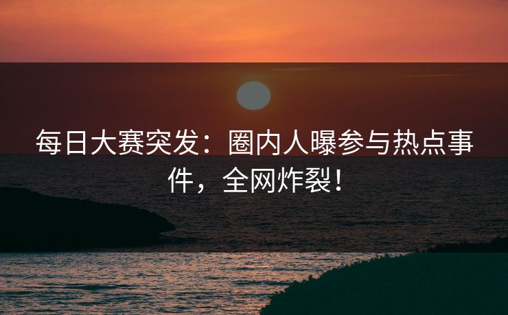 每日大赛突发：圈内人曝参与热点事件，全网炸裂！