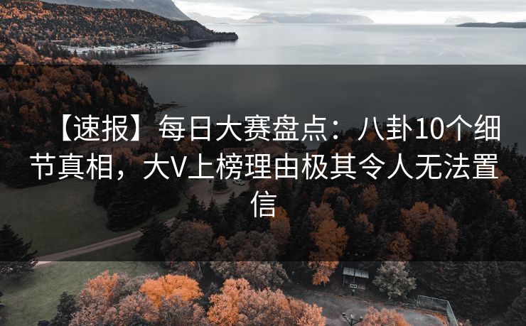 【速报】每日大赛盘点：八卦10个细节真相，大V上榜理由极其令人无法置信