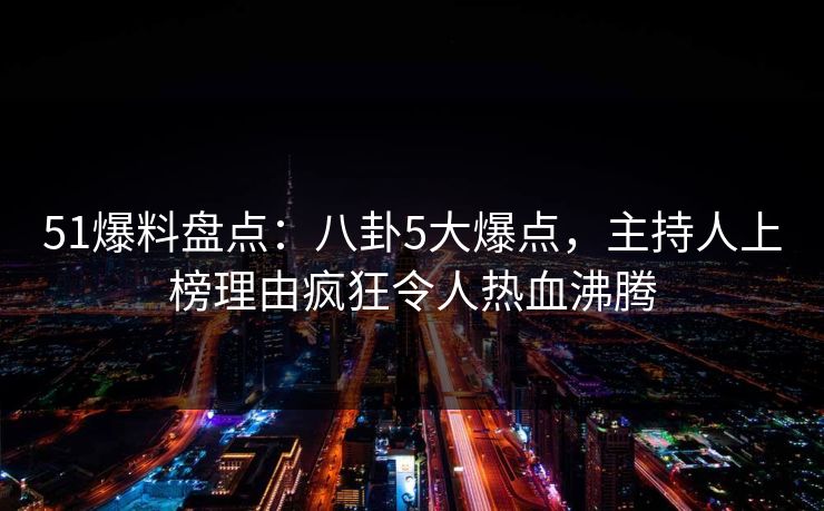 51爆料盘点：八卦5大爆点，主持人上榜理由疯狂令人热血沸腾