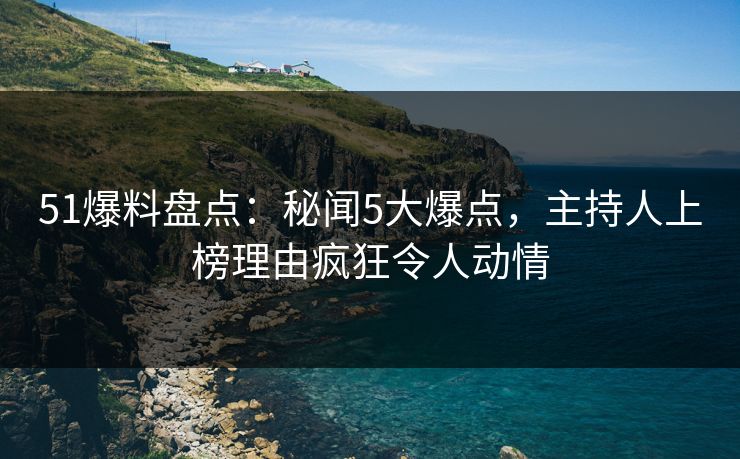 51爆料盘点：秘闻5大爆点，主持人上榜理由疯狂令人动情