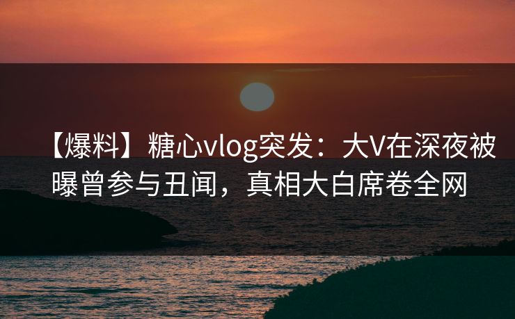 【爆料】糖心vlog突发：大V在深夜被曝曾参与丑闻，真相大白席卷全网
