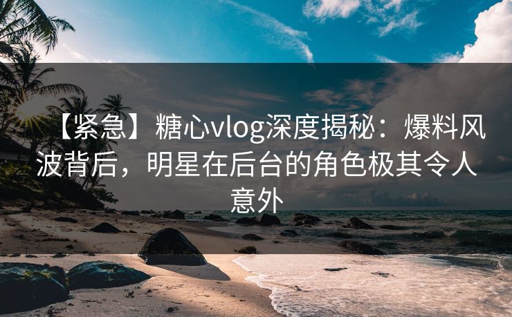 【紧急】糖心vlog深度揭秘：爆料风波背后，明星在后台的角色极其令人意外