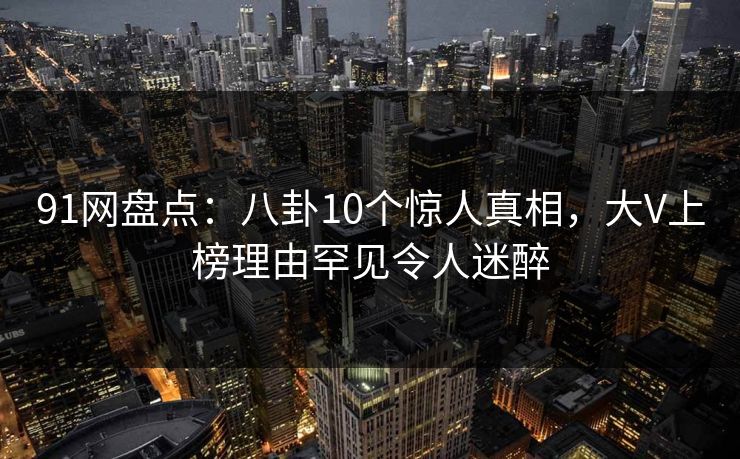 91网盘点：八卦10个惊人真相，大V上榜理由罕见令人迷醉