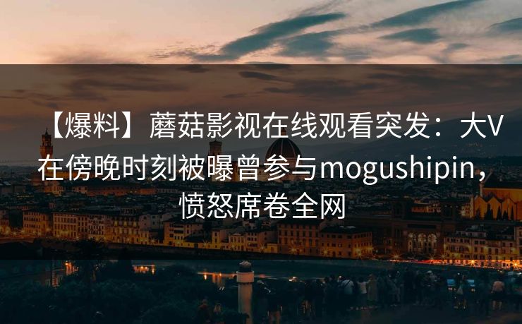 【爆料】蘑菇影视在线观看突发：大V在傍晚时刻被曝曾参与mogushipin，愤怒席卷全网