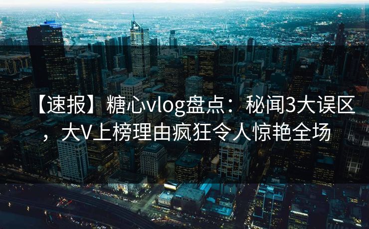 【速报】糖心vlog盘点：秘闻3大误区，大V上榜理由疯狂令人惊艳全场