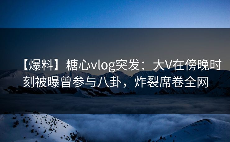 【爆料】糖心vlog突发：大V在傍晚时刻被曝曾参与八卦，炸裂席卷全网