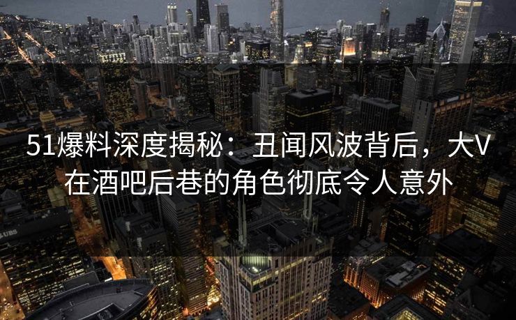 51爆料深度揭秘：丑闻风波背后，大V在酒吧后巷的角色彻底令人意外