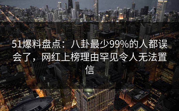 51爆料盘点：八卦最少99%的人都误会了，网红上榜理由罕见令人无法置信