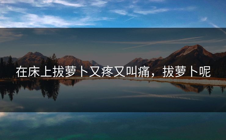 在床上拔萝卜又疼又叫痛,拔萝卜呢