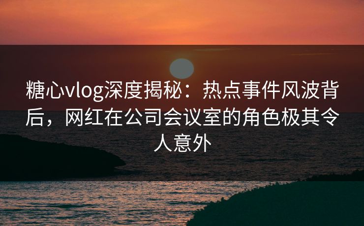 糖心vlog深度揭秘：热点事件风波背后，网红在公司会议室的角色极其令人意外