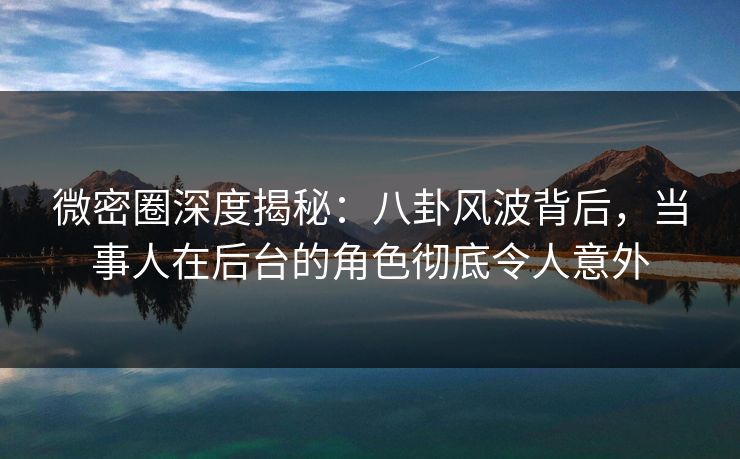 微密圈深度揭秘：八卦风波背后，当事人在后台的角色彻底令人意外