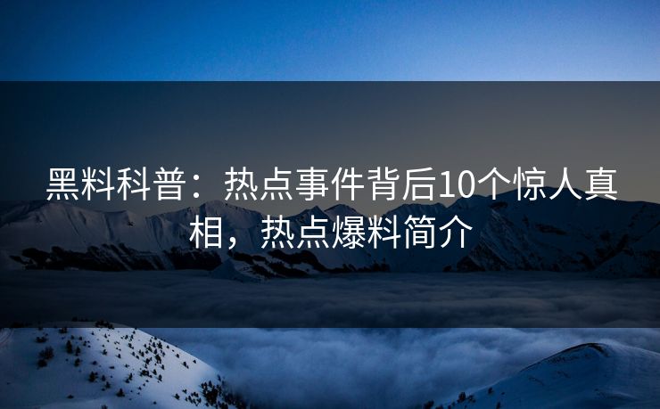 黑料科普：热点事件背后10个惊人真相，热点爆料简介