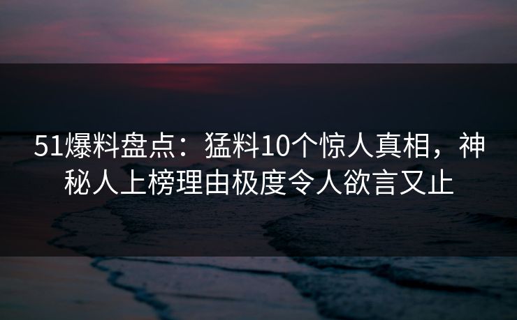 51爆料盘点：猛料10个惊人真相，神秘人上榜理由极度令人欲言又止
