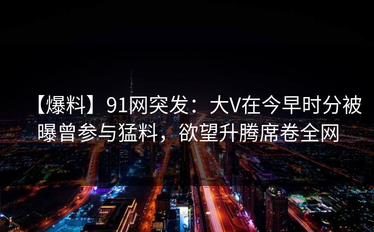【爆料】91网突发：大V在今早时分被曝曾参与猛料，欲望升腾席卷全网
