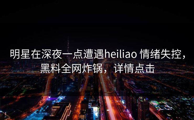 明星在深夜一点遭遇heiliao 情绪失控，黑料全网炸锅，详情点击